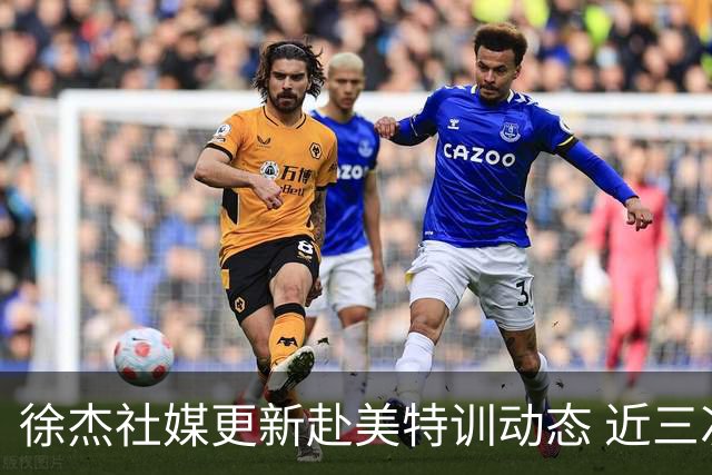 徐杰社媒更新赴美特训动态 近三次入选男篮集训均无缘正规大名单