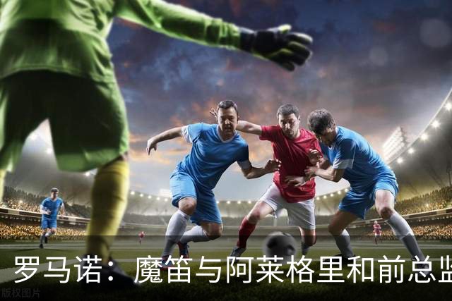罗马诺：魔笛与阿莱格里和前总监关系密切 将在世界杯后决定未来
